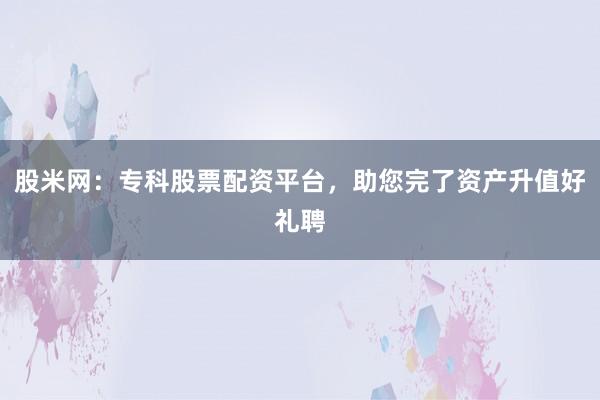 股米网：专科股票配资平台，助您完了资产升值好礼聘