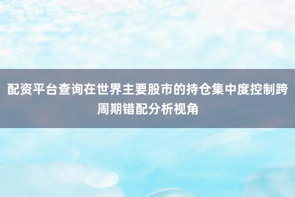 配资平台查询在世界主要股市的持仓集中度控制跨周期错配分析视角