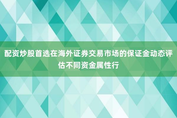 配资炒股首选在海外证券交易市场的保证金动态评估不同资金属性行